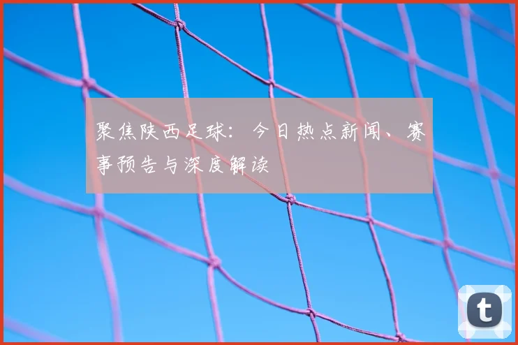 聚焦陕西足球:今日热点新闻、赛事预告与深度解读