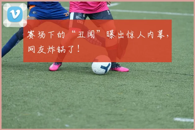 赛场下的“丑闻”曝出惊人内幕，网友炸锅了！
