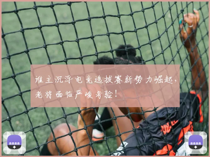 谁主沉浮电竞选拔赛新势力崛起,老将面临严峻考验!