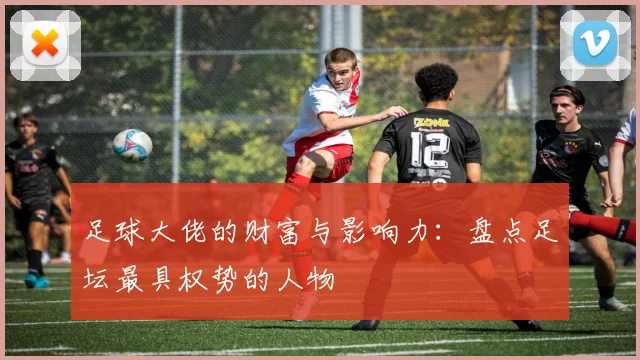 足球大佬的财富与影响力：盘点足坛最具权势的人物